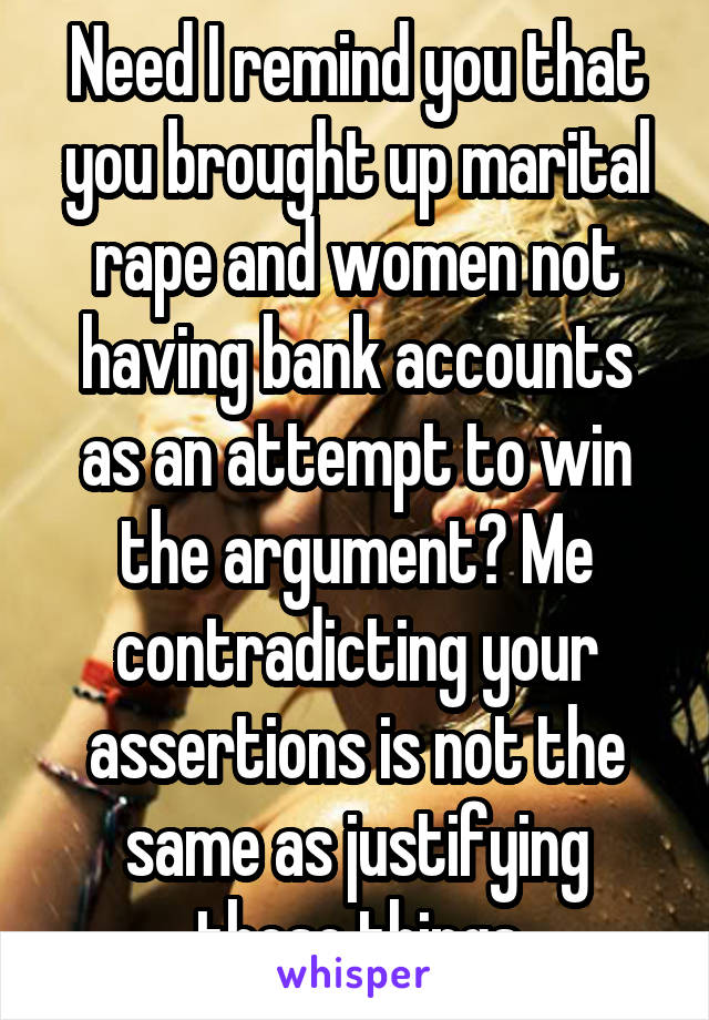 Need I remind you that you brought up marital rape and women not having bank accounts as an attempt to win the argument? Me contradicting your assertions is not the same as justifying those things