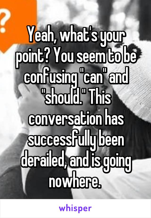 Yeah, what's your point? You seem to be confusing "can" and "should." This conversation has successfully been derailed, and is going nowhere. 