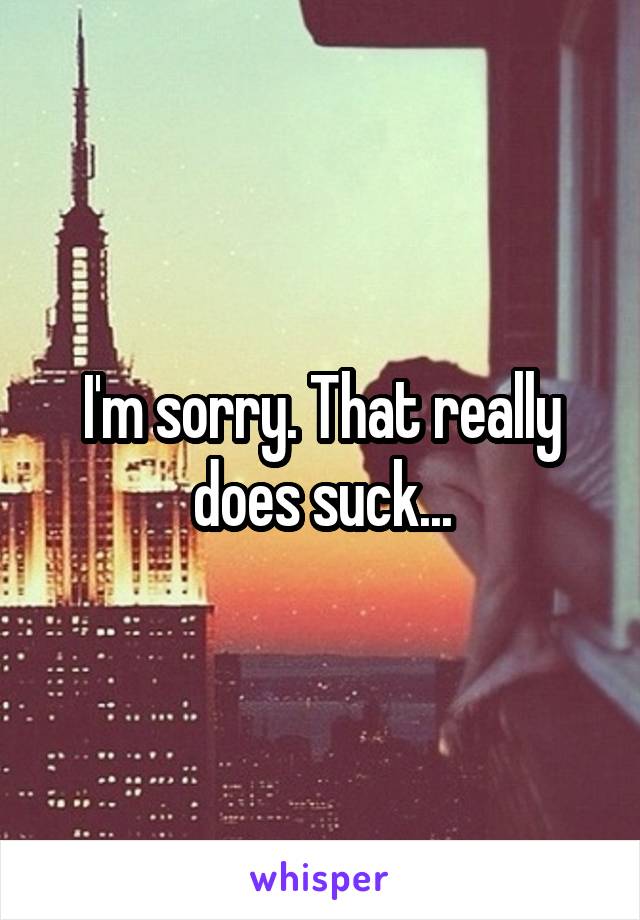 I'm sorry. That really does suck...