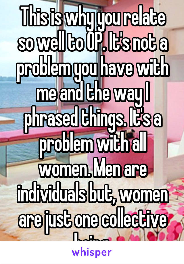 This is why you relate so well to OP. It's not a problem you have with me and the way I phrased things. It's a problem with all women. Men are individuals but, women are just one collective being.