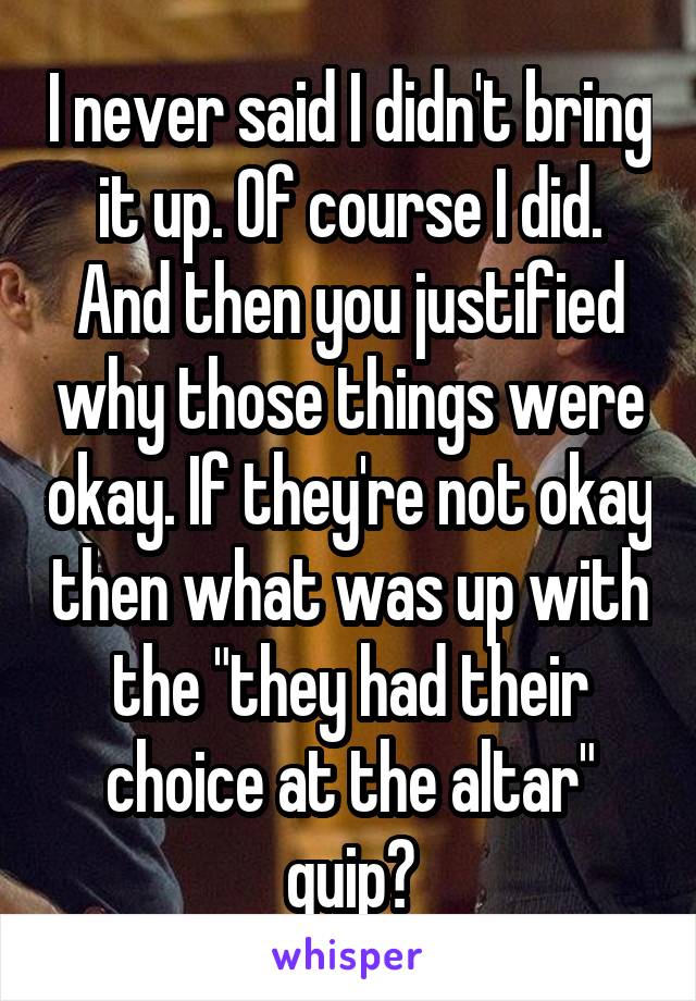 I never said I didn't bring it up. Of course I did. And then you justified why those things were okay. If they're not okay then what was up with the "they had their choice at the altar" quip?