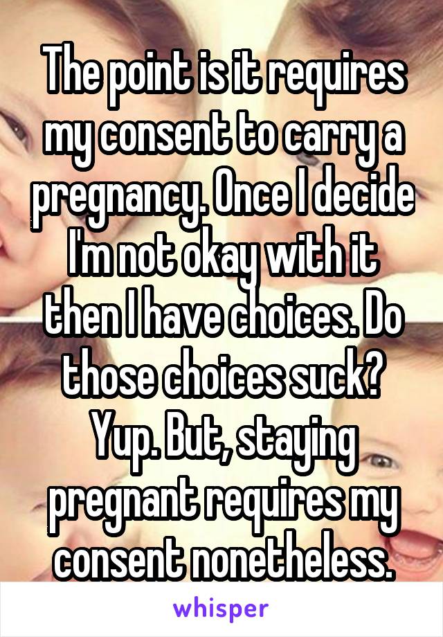 The point is it requires my consent to carry a pregnancy. Once I decide I'm not okay with it then I have choices. Do those choices suck? Yup. But, staying pregnant requires my consent nonetheless.