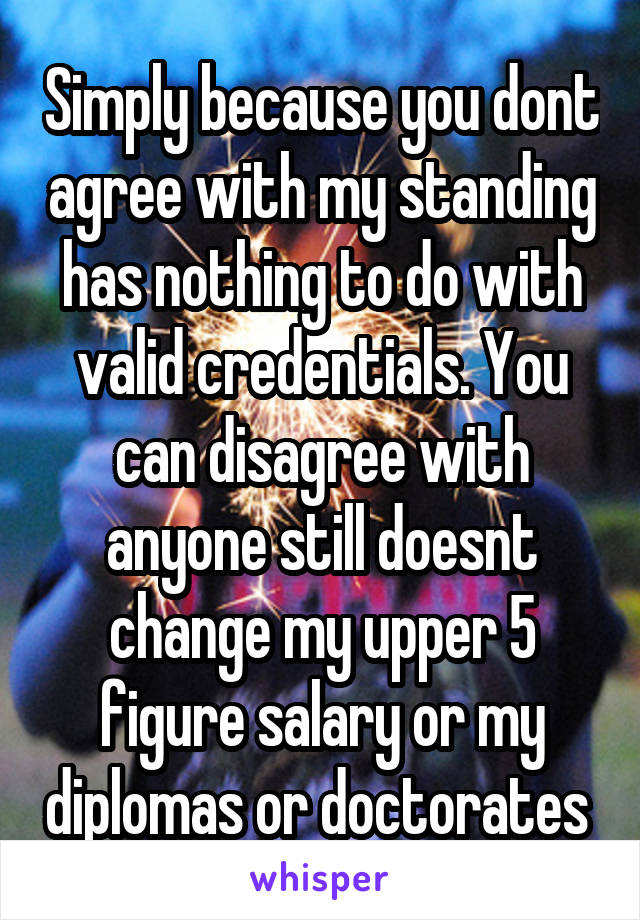 Simply because you dont agree with my standing has nothing to do with valid credentials. You can disagree with anyone still doesnt change my upper 5 figure salary or my diplomas or doctorates 