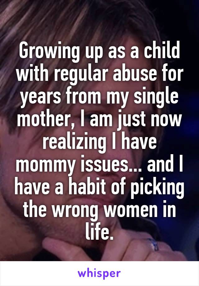 Growing up as a child with regular abuse for years from my single mother, I am just now realizing I have mommy issues... and I have a habit of picking the wrong women in life.