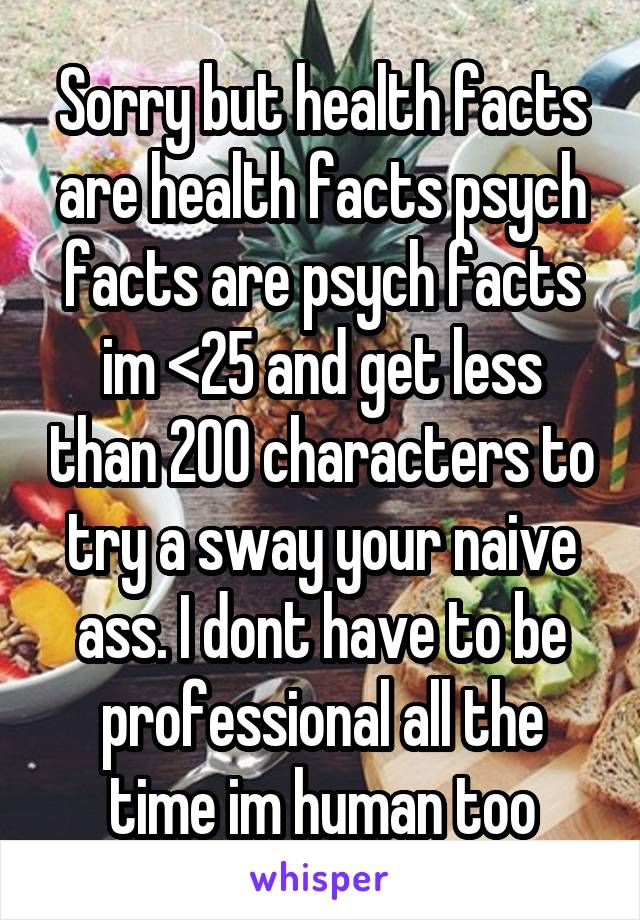 Sorry but health facts are health facts psych facts are psych facts im <25 and get less than 200 characters to try a sway your naive ass. I dont have to be professional all the time im human too