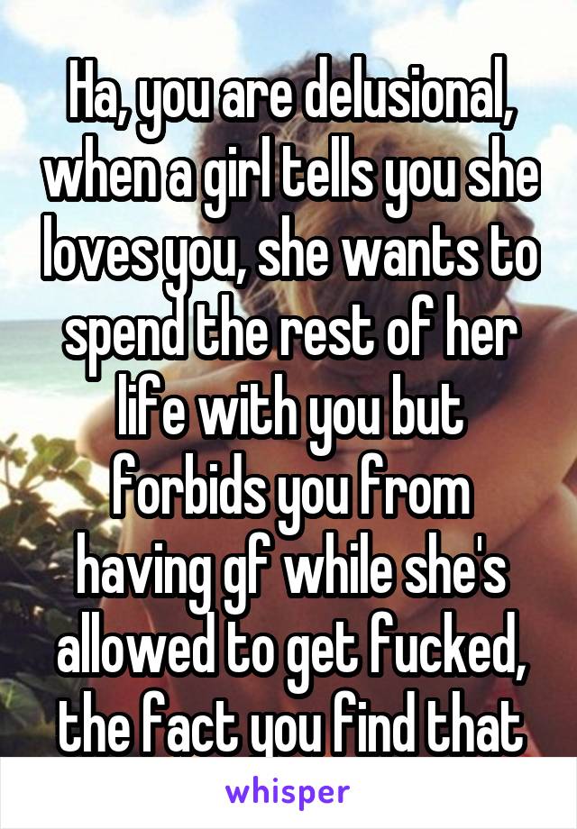  Ha, you are delusional, when a girl tells you she loves you, she wants to spend the rest of her life with you but forbids you from having gf while she's allowed to get fucked, the fact you find that