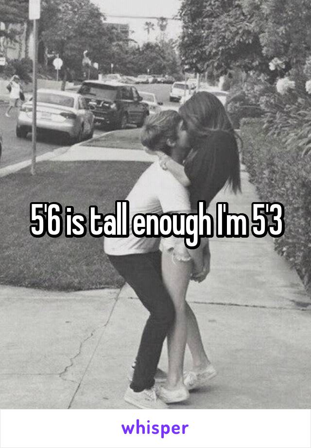 5'6 is tall enough I'm 5'3