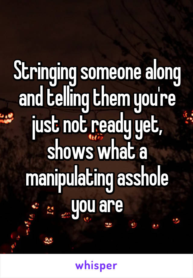 Stringing someone along and telling them you're just not ready yet, shows what a manipulating asshole you are