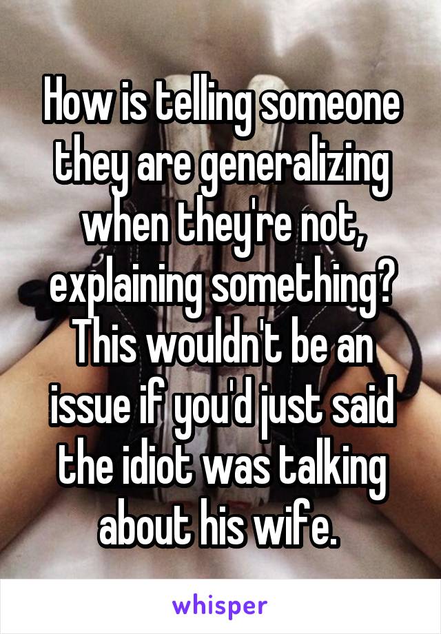 How is telling someone they are generalizing when they're not, explaining something? This wouldn't be an issue if you'd just said the idiot was talking about his wife. 