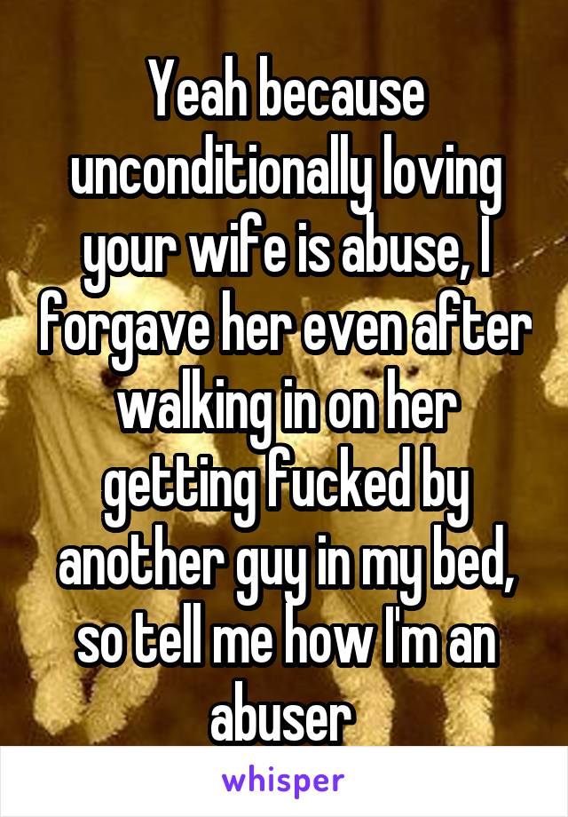 Yeah because unconditionally loving your wife is abuse, I forgave her even after walking in on her getting fucked by another guy in my bed, so tell me how I'm an abuser 