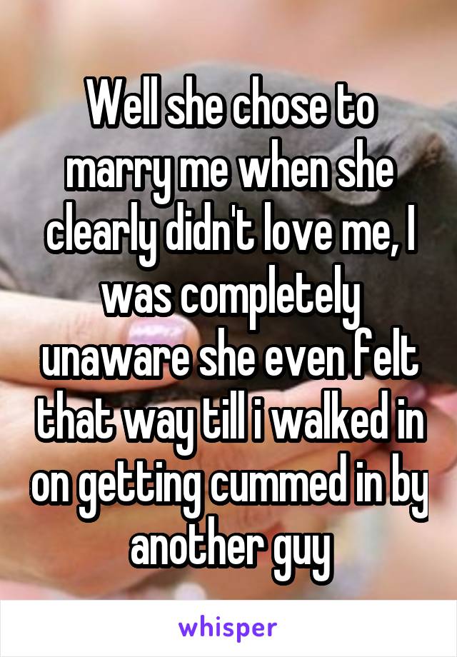 Well she chose to marry me when she clearly didn't love me, I was completely unaware she even felt that way till i walked in on getting cummed in by another guy