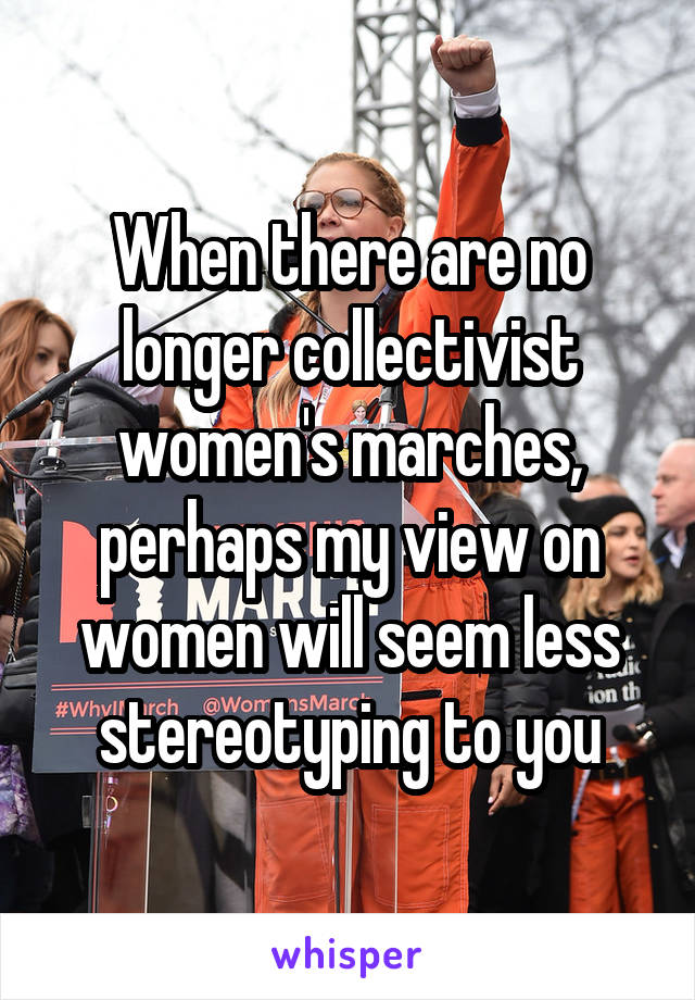 When there are no longer collectivist women's marches, perhaps my view on women will seem less stereotyping to you