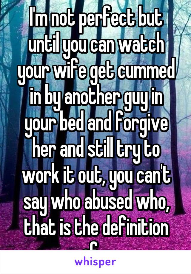 I'm not perfect but until you can watch your wife get cummed in by another guy in your bed and forgive her and still try to work it out, you can't say who abused who, that is the definition of....