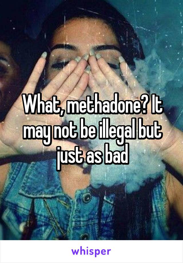 What, methadone? It may not be illegal but just as bad