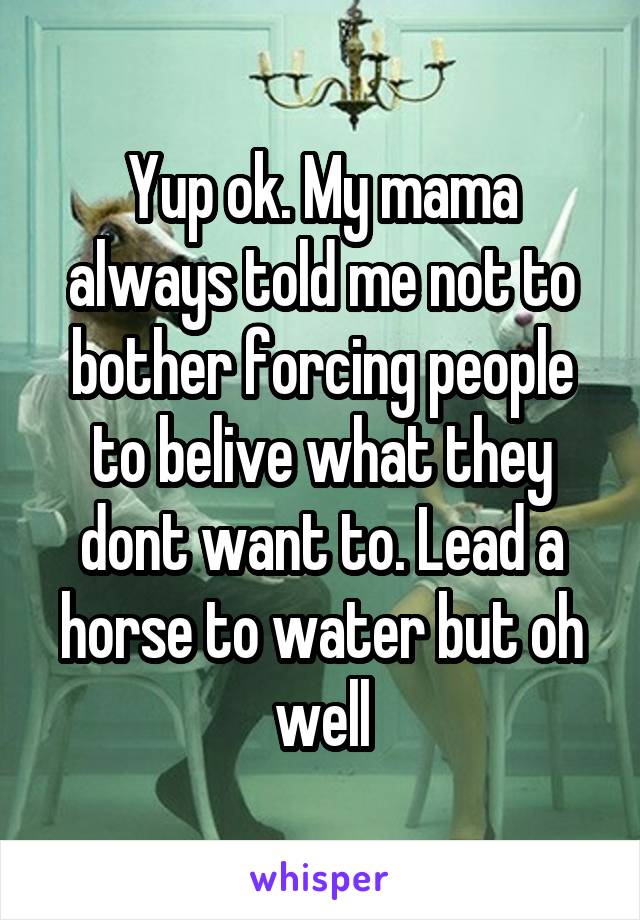 Yup ok. My mama always told me not to bother forcing people to belive what they dont want to. Lead a horse to water but oh well