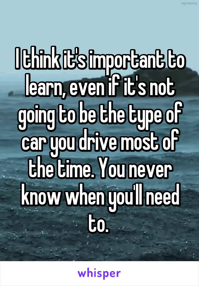 I think it's important to learn, even if it's not going to be the type of car you drive most of the time. You never know when you'll need to. 