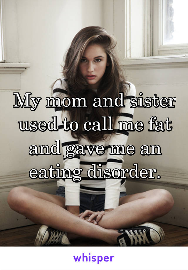 My mom and sister used to call me fat and gave me an eating disorder.