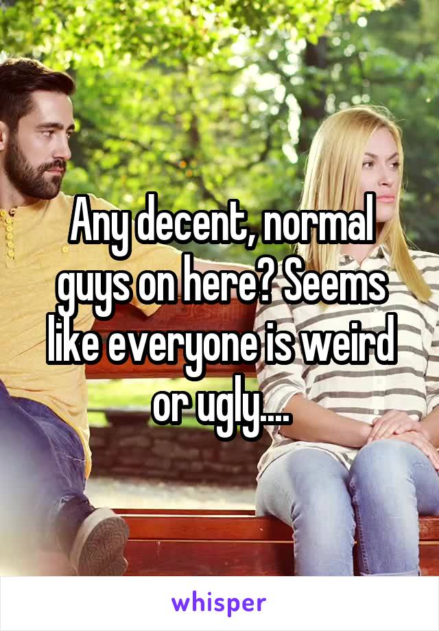 Any decent, normal guys on here? Seems like everyone is weird or ugly....