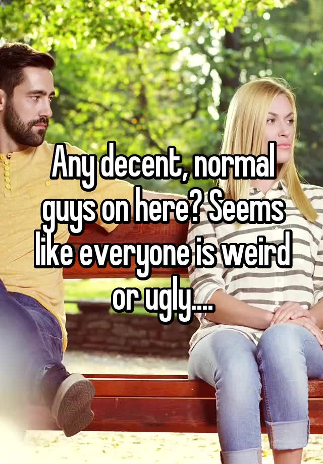 Any decent, normal guys on here? Seems like everyone is weird or ugly....