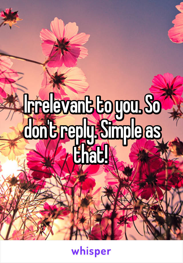 Irrelevant to you. So don't reply. Simple as that! 