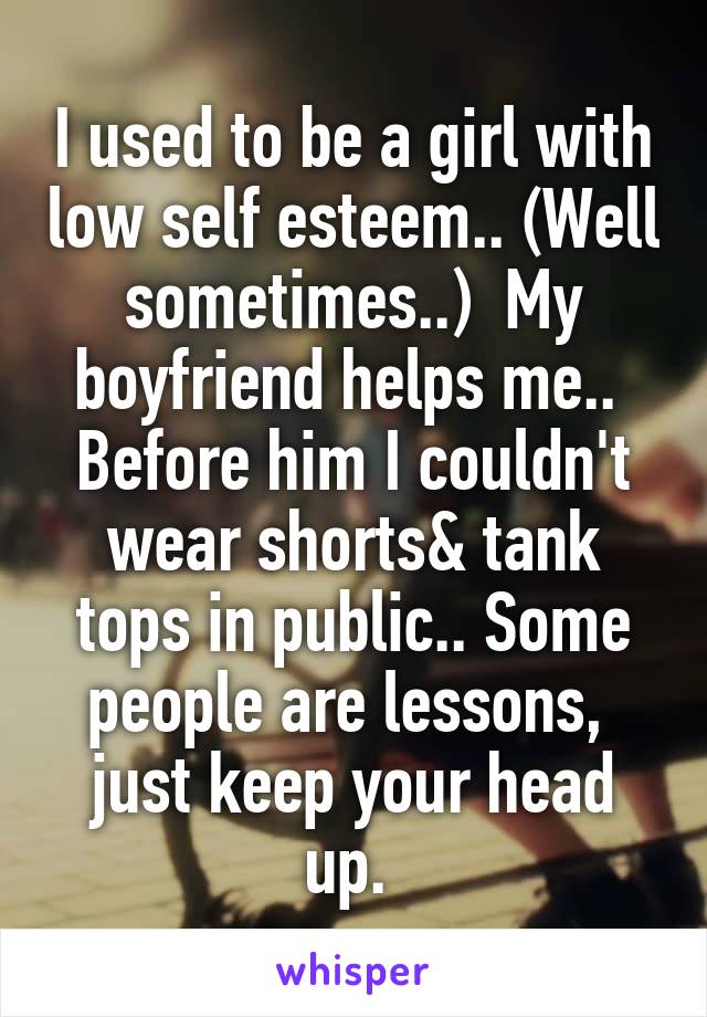 I used to be a girl with low self esteem.. (Well sometimes..)  My boyfriend helps me..  Before him I couldn't wear shorts& tank tops in public.. Some people are lessons,  just keep your head up. 