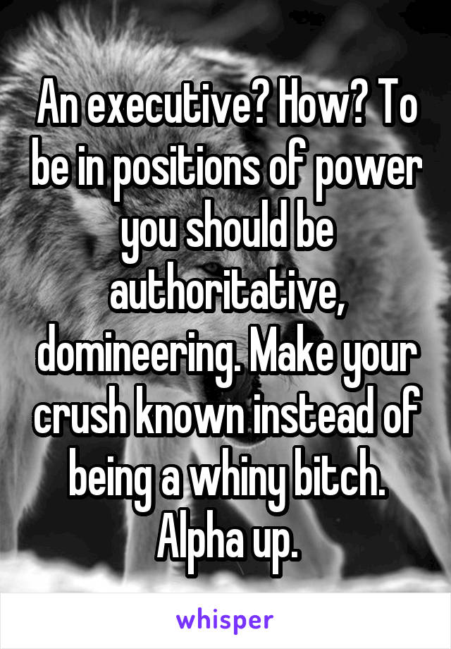 An executive? How? To be in positions of power you should be authoritative, domineering. Make your crush known instead of being a whiny bitch. Alpha up.