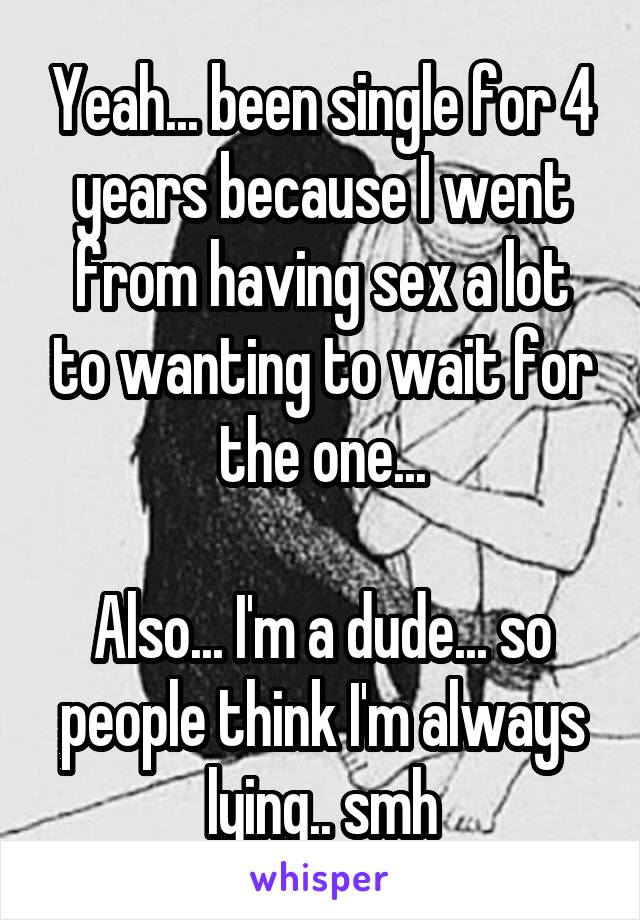 Yeah... been single for 4 years because I went from having sex a lot to wanting to wait for the one...

Also... I'm a dude... so people think I'm always lying.. smh