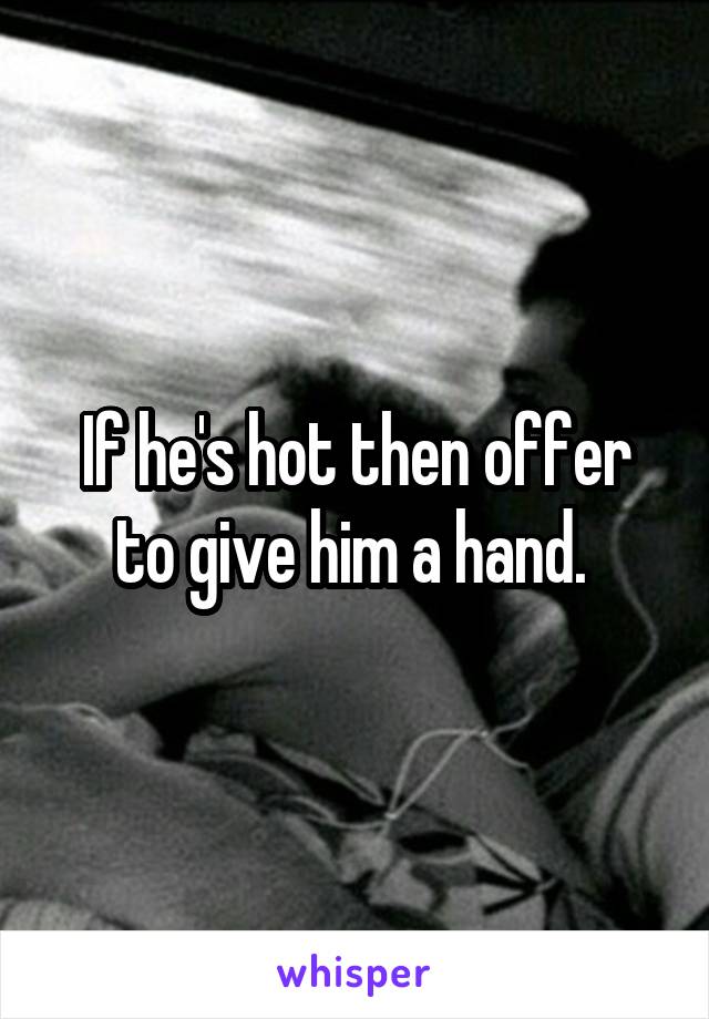 If he's hot then offer to give him a hand. 