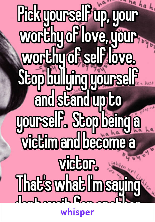 Pick yourself up, your worthy of love, your worthy of self love. Stop bullying yourself and stand up to yourself.  Stop being a victim and become a victor.
That's what I'm saying dont wait for another