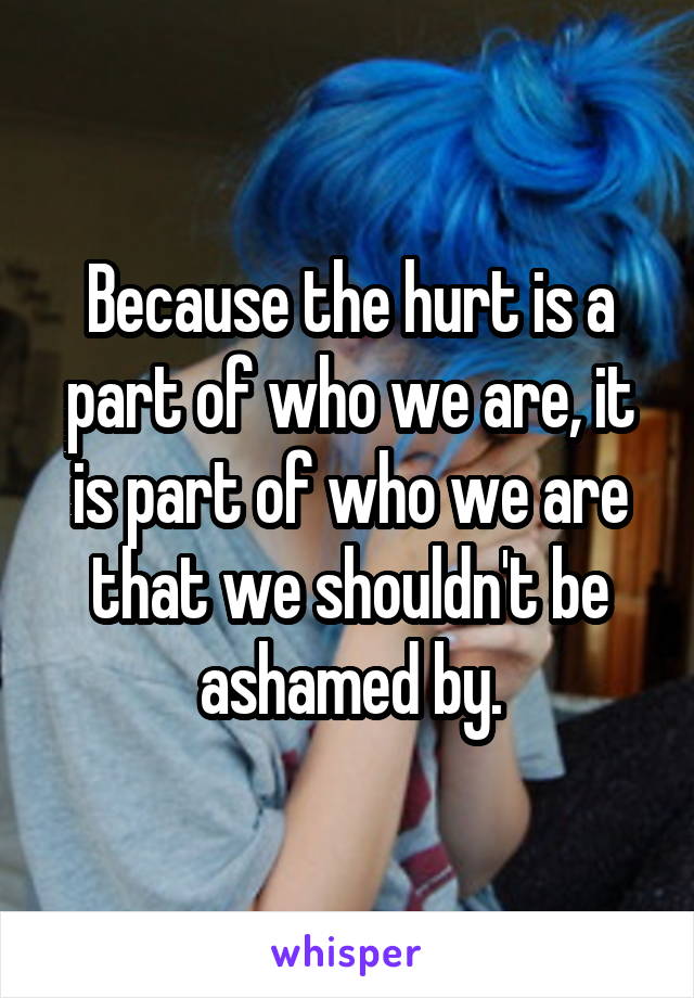 Because the hurt is a part of who we are, it is part of who we are that we shouldn't be ashamed by.