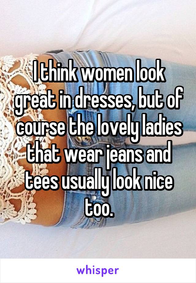 I think women look great in dresses, but of course the lovely ladies that wear jeans and tees usually look nice too.