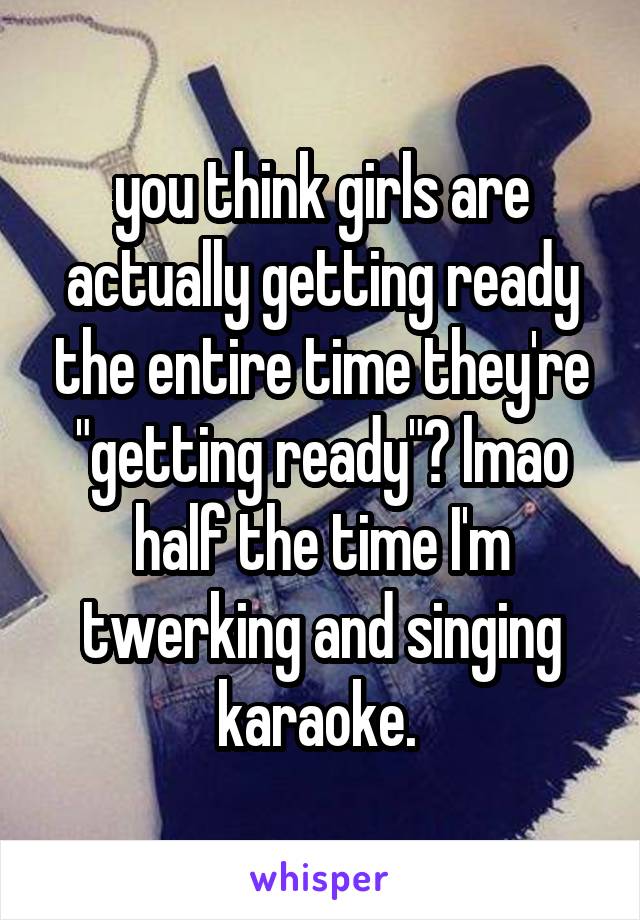 you think girls are actually getting ready the entire time they're "getting ready"? lmao half the time I'm twerking and singing karaoke. 