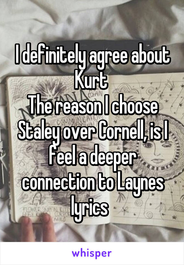 I definitely agree about Kurt 
The reason I choose Staley over Cornell, is I feel a deeper connection to Laynes lyrics  