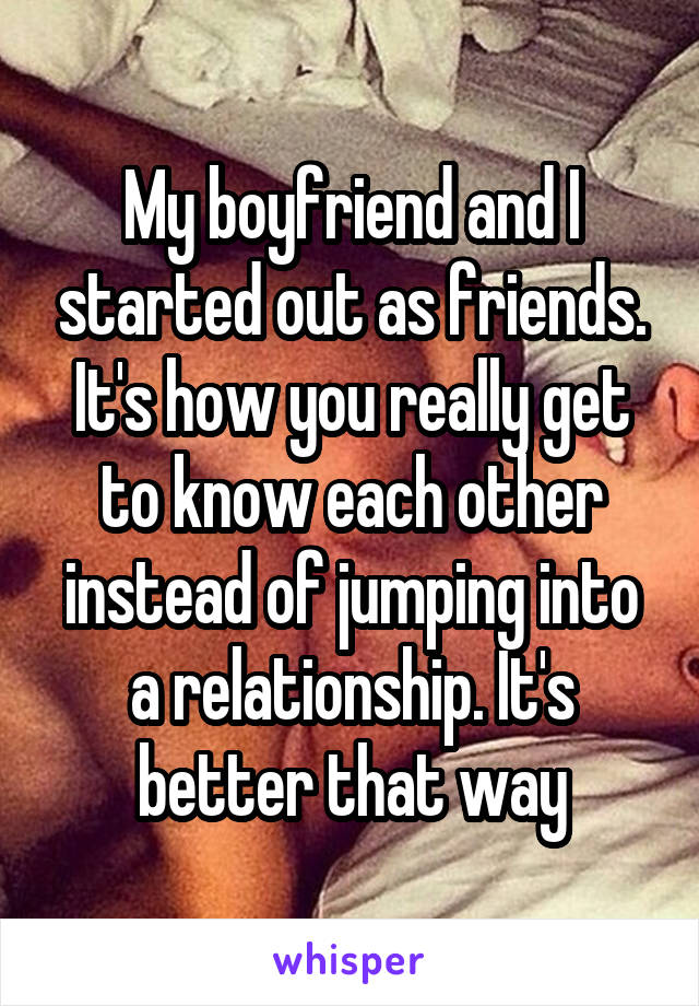 My boyfriend and I started out as friends. It's how you really get to know each other instead of jumping into a relationship. It's better that way
