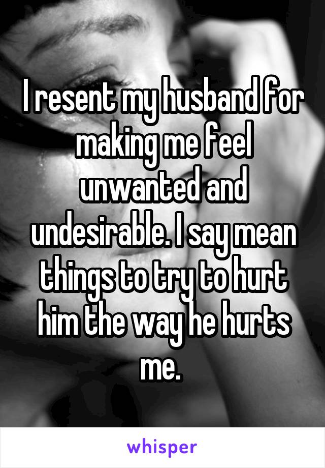 I resent my husband for making me feel unwanted and undesirable. I say mean things to try to hurt him the way he hurts me. 