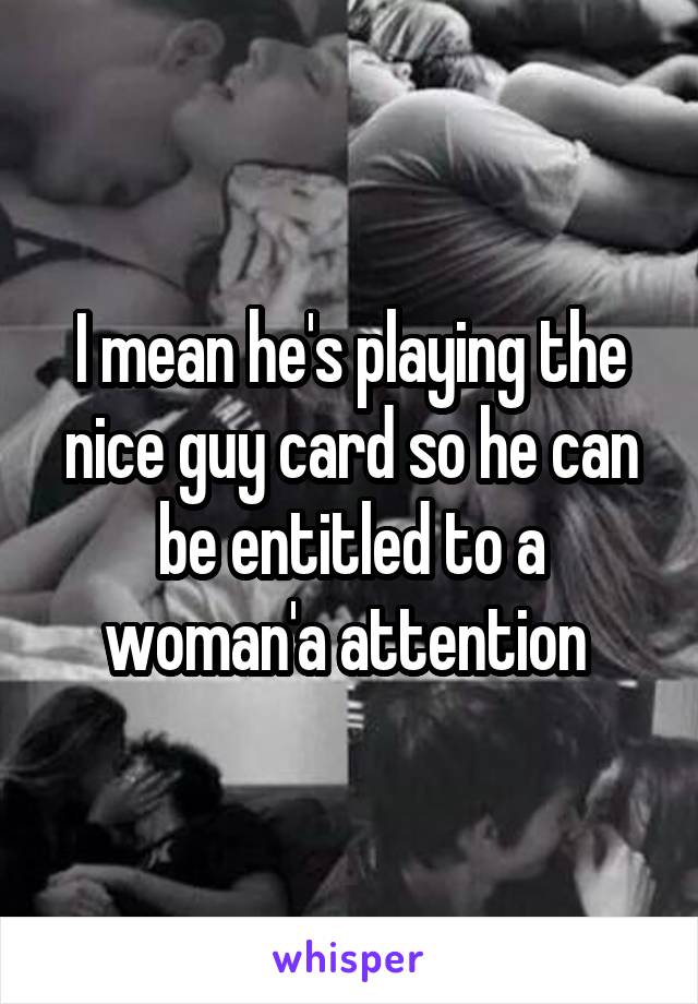 I mean he's playing the nice guy card so he can be entitled to a woman'a attention 