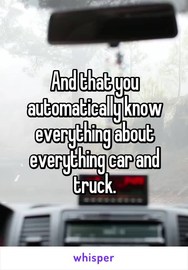 And that you automatically know everything about everything car and truck.