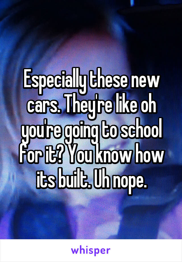 Especially these new cars. They're like oh you're going to school for it? You know how its built. Uh nope.