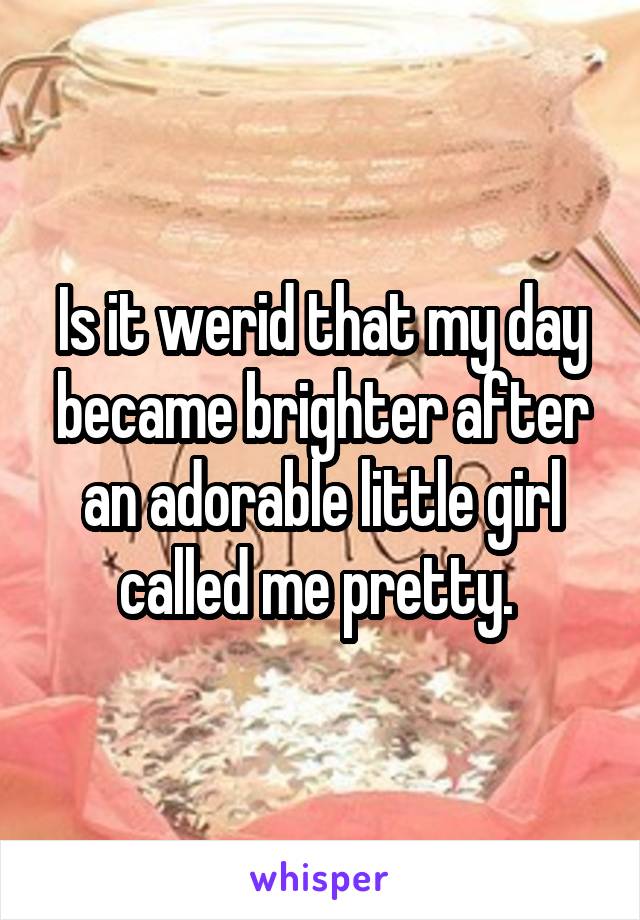 Is it werid that my day became brighter after an adorable little girl called me pretty. 