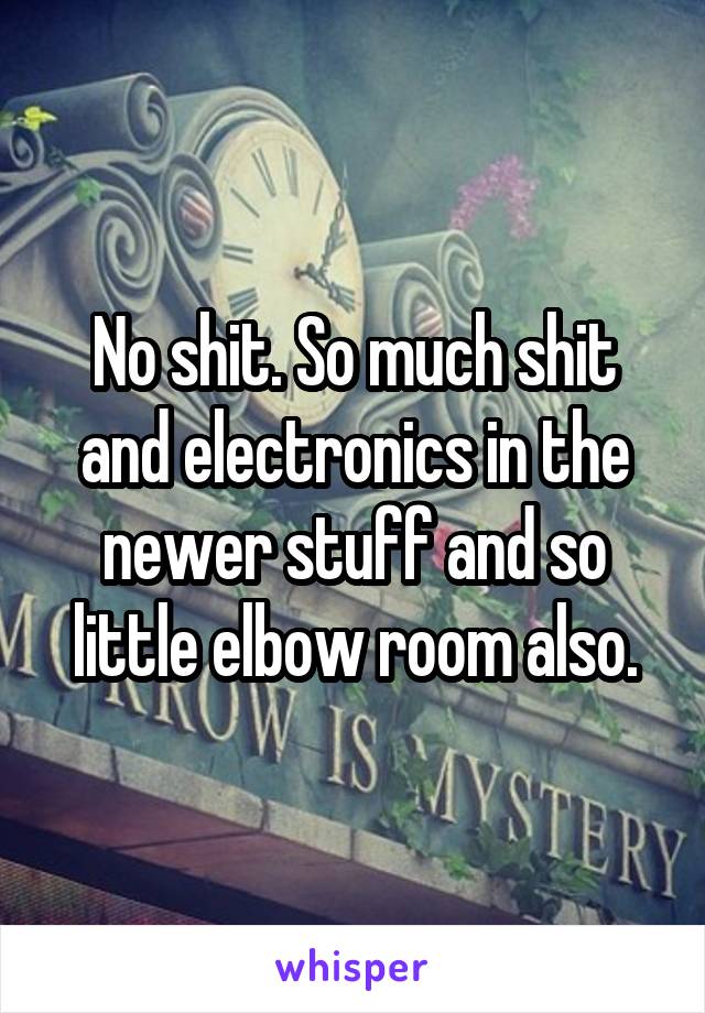 No shit. So much shit and electronics in the newer stuff and so little elbow room also.