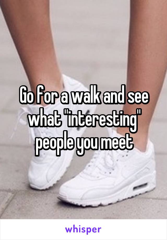 Go for a walk and see what "interesting" people you meet