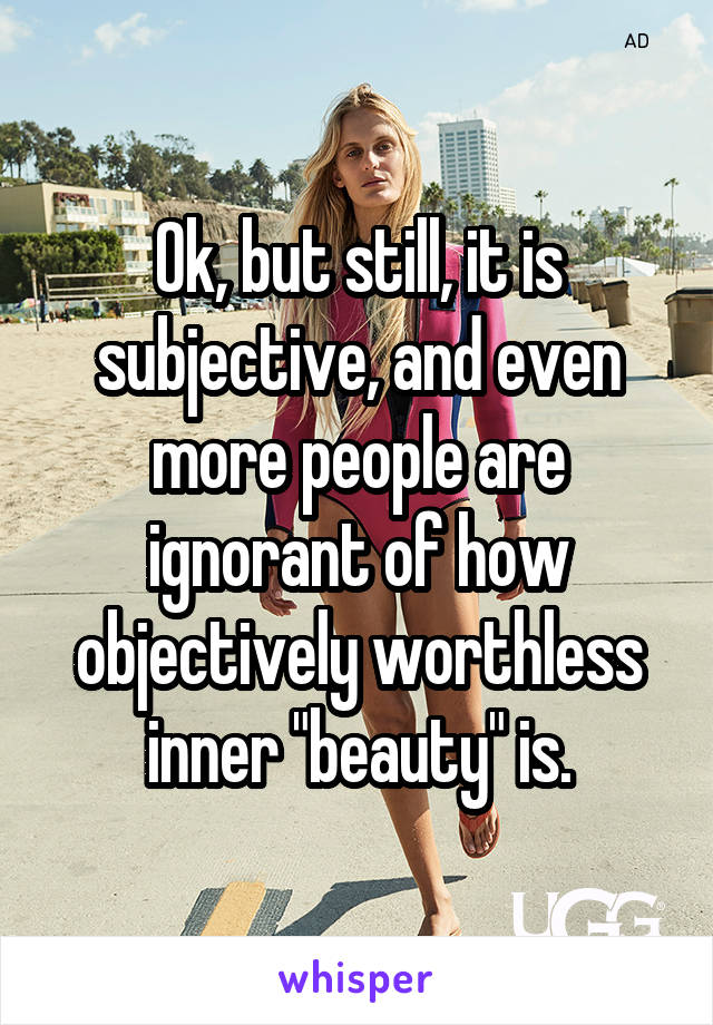 Ok, but still, it is subjective, and even more people are ignorant of how objectively worthless inner "beauty" is.