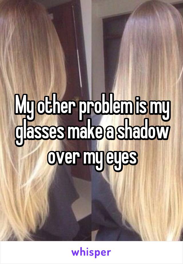 My other problem is my glasses make a shadow over my eyes