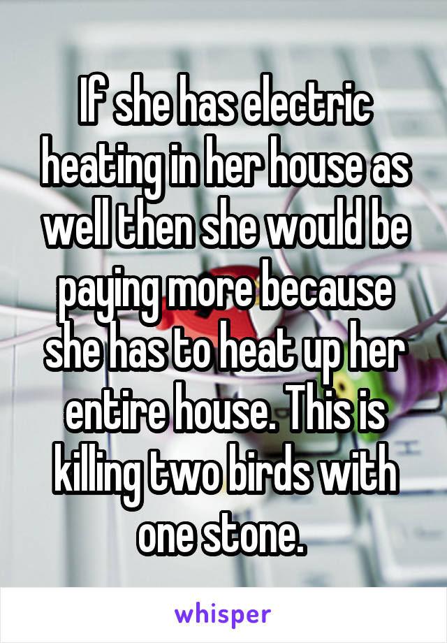 If she has electric heating in her house as well then she would be paying more because she has to heat up her entire house. This is killing two birds with one stone. 