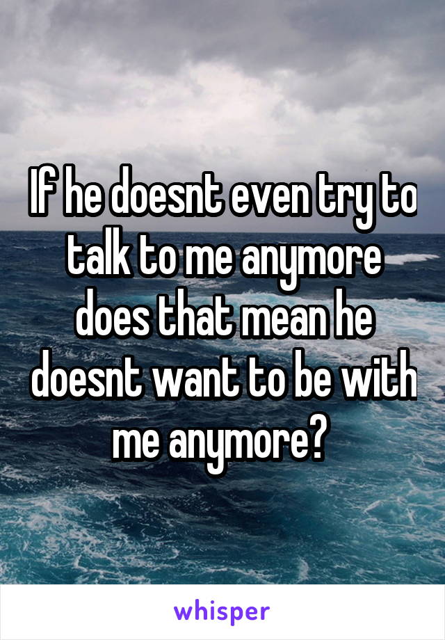 If he doesnt even try to talk to me anymore does that mean he doesnt want to be with me anymore? 