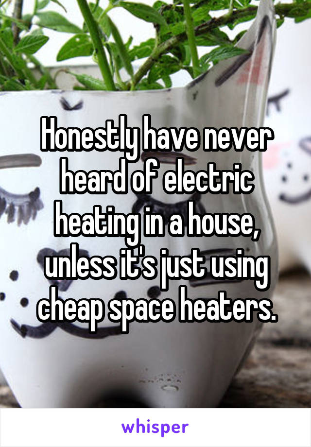 Honestly have never heard of electric heating in a house, unless it's just using cheap space heaters.