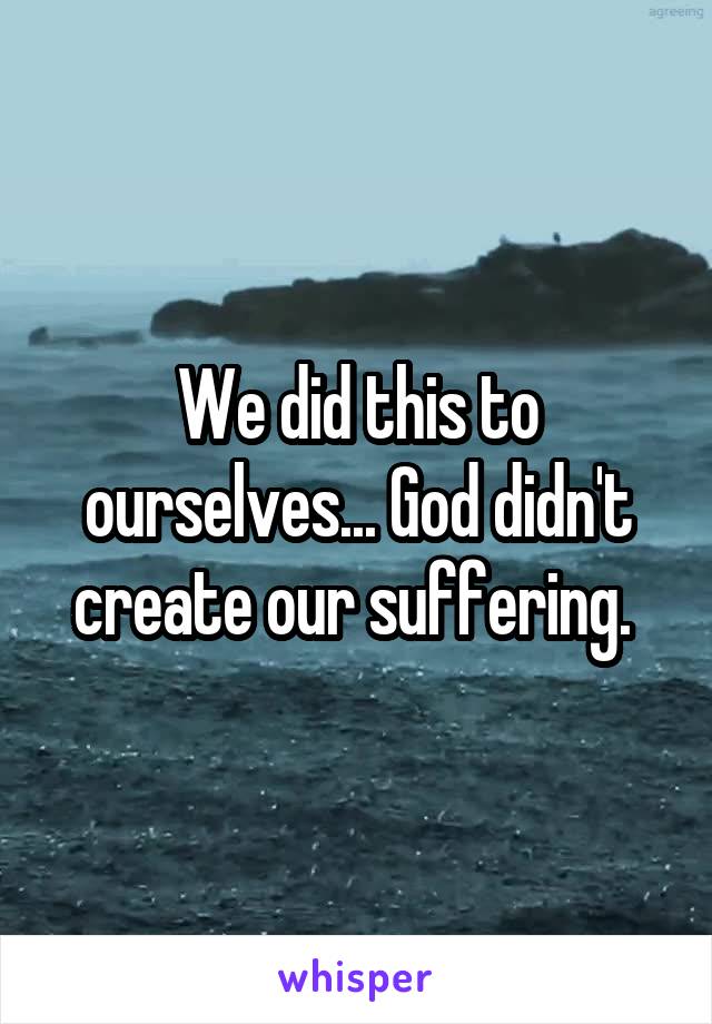 We did this to ourselves... God didn't create our suffering. 