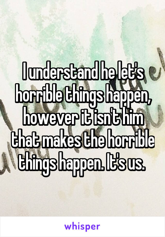 I understand he let's horrible things happen, however it isn't him that makes the horrible things happen. It's us. 