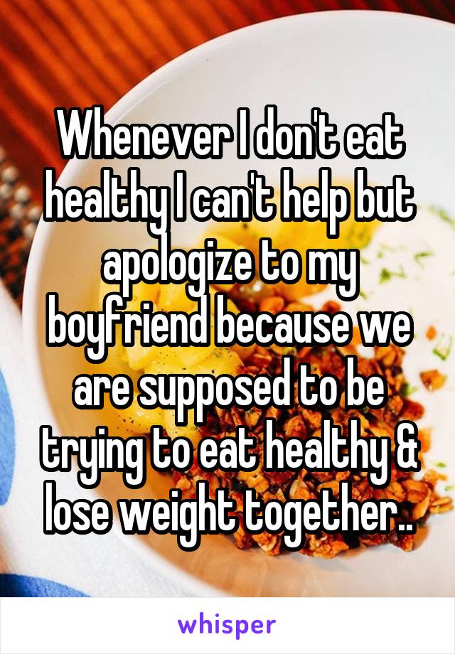 Whenever I don't eat healthy I can't help but apologize to my boyfriend because we are supposed to be trying to eat healthy & lose weight together..