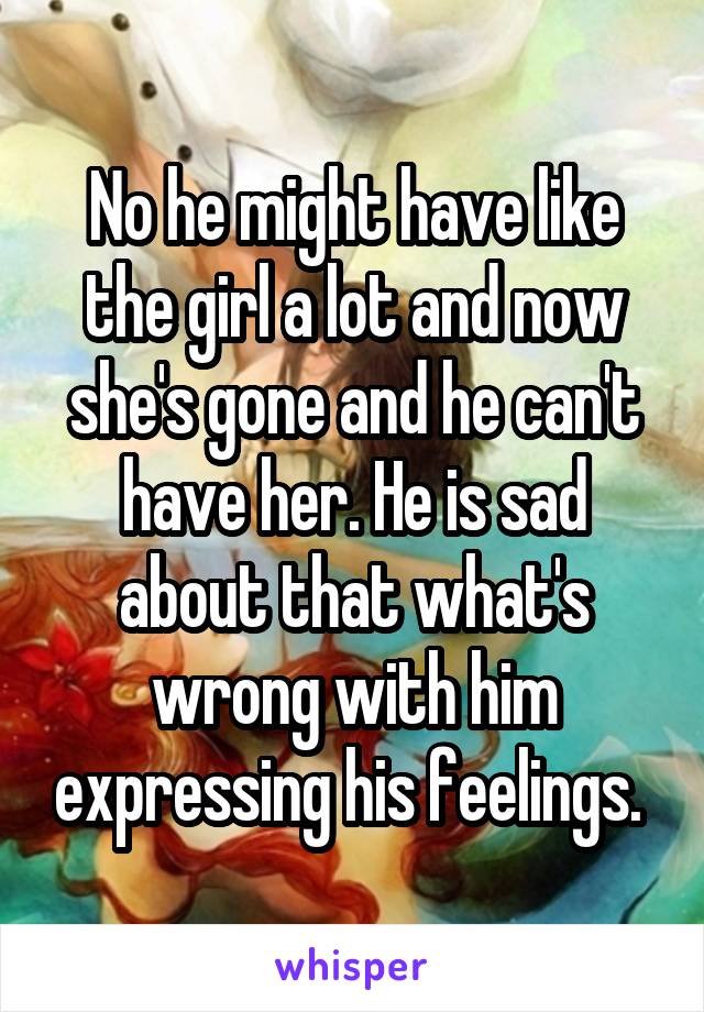 No he might have like the girl a lot and now she's gone and he can't have her. He is sad about that what's wrong with him expressing his feelings. 